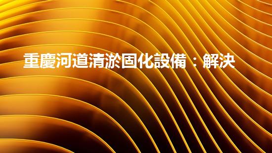 重慶河道清淤固化設備：解決河道污染的革命性突破！